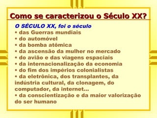 Como se caracterizou o Século XX?Como se caracterizou o Século XX?
O SÉCULO XX, foi o século
• das Guerras mundiais
• do automóvel
• da bomba atômica
• da ascensão da mulher no mercado
• do avião e das viagens espaciais
• da internacionalização da economia
• do fim dos impérios colonialistas
• da eletrônica, dos transplantes, da
indústria cultural, da clonagem, do
computador, da internet...
• da conscientização e da maior valorização
do ser humano
 