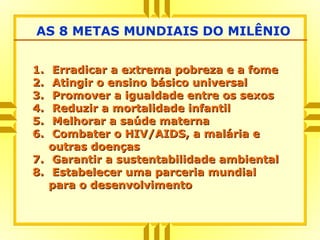 1.1. Erradicar a extrema pobreza e a fomeErradicar a extrema pobreza e a fome
2.2. Atingir o ensino básico universalAtingir o ensino básico universal
3.3. Promover a igualdade entre os sexosPromover a igualdade entre os sexos
4.4. Reduzir a mortalidade infantilReduzir a mortalidade infantil
5.5. Melhorar a saúde maternaMelhorar a saúde materna
6.6. Combater o HIV/AIDS, a malária eCombater o HIV/AIDS, a malária e
outras doençasoutras doenças
7.7. Garantir a sustentabilidade ambientalGarantir a sustentabilidade ambiental
8.8. Estabelecer uma parceria mundialEstabelecer uma parceria mundial
para o desenvolvimentopara o desenvolvimento
AS 8 METAS MUNDIAIS DO MILÊNIO
 