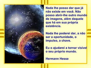 Nada lhe posso dar que já
não existe em você. Não
posso abrir-lhe outro mundo
de imagens, além daquele
que há em sua própria
existência.
Nada lhe poderei dar, a não
ser a oportunidade, o
impulso, a chave.
Eu o ajudarei a tornar visível
o seu próprio mundo.
Hermann Hesse
 