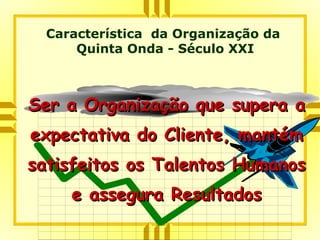 Ser a Organização que supera aSer a Organização que supera a
expectativa do Cliente, mantémexpectativa do Cliente, mantém
satisfeitos os Talentos Humanossatisfeitos os Talentos Humanos
e assegura Resultadose assegura Resultados
Característica da Organização da
Quinta Onda - Século XXI
 