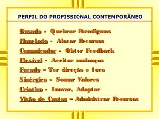 PERFIL DO PROFISSIONAL CONTEMPORÂNEO
OusadoOusado - Quebrar Paradigmas- Quebrar Paradigmas
PlanejadoPlanejado - Alocar Recursos- Alocar Recursos
ComunicadorComunicador - Obter Feedback- Obter Feedback
FlexívelFlexível - Aceitar mudanças- Aceitar mudanças
FocadoFocado – Ter direção e foco– Ter direção e foco
SinérgicoSinérgico - Somar Valores- Somar Valores
CriativoCriativo - Inovar, Adaptar- Inovar, Adaptar
Visão de CustosVisão de Custos – Administrar Recursos– Administrar Recursos
 