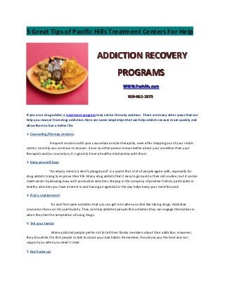 5 Great Tips of Pacific Hills Treatment Centers For Help


                                                 ADDICTION RECOVERY
                                                               PROGRAMS
                                                                   WWW..Pachiillls..com
                                                                   WWW Pach s com

                                                                       800--662--2873
                                                                       800 662 2873



If you are a drug addict, a treatment program may not be the only solution. There are many other ways that can
help you recover from drug addiction. Here are some simple tips that can help addicts recover more quickly and
allow them to live a better life.

1. Counseling/therapy sessions:

                Frequent sessions with your counselors and/or therapists, even after stepping out of your rehab
center, can help you continue to recover. Since no other person knows better about your condition than your
therapists and/or counselors, it is good to have a healthy relationship with them.

2. Keep yourself busy:

                “An empty mind is a devil’s playground” is a quote that a lot of people agree with, especially for
drug addicts trying to improve their life. Many drug addicts find it easy to go back to their old routine, but it can be
made easier by keeping busy with productive activities. Staying in the company of positive friends, participate in
healthy activities you have interest in and having an agenda for the day helps keep your mind focused.

3. Find a replacement:

                Try and find some activities that you can get into when you feel like taking drugs. Addiction
counselors focus on this particularly. They can help addicted people find activities they can engage themselves in
when they feel the temptation of using drugs.

4. Tell your family:

                Many addicted people prefer not to tell their family members about their addiction. However,
they should be the first people to talk to about your bad habits. Remember, they know you the best and can
support you when you need it most.

5. Don’t give up:
 
