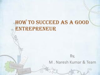How to succeed as a good
Entrepreneur
By,
M . Naresh Kumar & Team
 