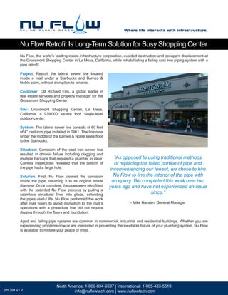 Nu Flow, the world’s leading inside-infrastructure corporation, avoided destruction and occupant displacement at
the Grossmont Shopping Center in La Mesa, California, while rehabilitating a failing cast iron piping system with a
pipe retrofit.
Project: Retrofit the lateral sewer line located
inside a mall under a Starbucks and Barnes &
Noble store, without disruption to tenants.
Customer: CB Richard Ellis, a global leader in
real estate services and property manager for the
Grossmont Shopping Center.
Site: Grossmont Shopping Center, La Mesa,
California, a 939,000 square foot, single-level
outdoor center.
System: The lateral sewer line consists of 60 feet
of 4” cast iron pipe installed in 1961. The line runs
under the middle of the Barnes & Noble sales floor
to the Starbucks.
Situation: Corrosion of the cast iron sewer line
resulted in chronic failure including clogging and
multiple backups that required a plumber to clear.
Camera inspections revealed that the bottom of
the pipe had a large hole.
Solution: First, Nu Flow cleared the corrosion
inside the pipe, returning it to its original inside
diameter. Once complete, the pipes were retrofitted
with the patented Nu Flow process by pulling a
seamless structural liner into place, extending
the pipes useful life. Nu Flow performed the work
after mall hours to avoid disruption to the mall’s
operations with a procedure that did not require
digging through the floors and foundation.
Aged and failing pipe systems are common in commercial, industrial and residential buildings. Whether you are
experiencing problems now or are interested in preventing the inevitable failure of your plumbing system, Nu Flow
is available to restore your peace of mind.
“As opposed to using traditional methods
of replacing the failed portion of pipe and
inconveniencing our tenant, we chose to hire
Nu Flow to line the interior of the pipe with
an epoxy. We completed this work over two
years ago and have not experienced an issue
since.”
- Mike Hansen, General Manager
Nu Flow Retrofit Is Long-Term Solution for Busy Shopping Center
Where life interacts with infrastructure.
North America: 1-800-834-9597 | International: 1-905-433-5510
info@nuflowtech.com | www.nuflowtech.comp/n 391 v1.2
 