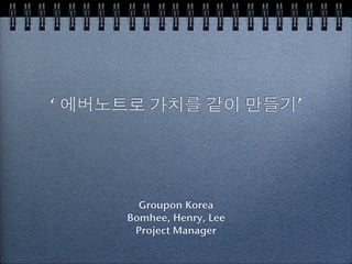 ‘ 에버노트로 가치를 같이 만들기’




       Groupon Korea
     Bomhee, Henry, Lee
      Project Manager
 