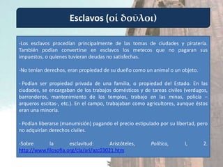 Esclavos (οἱ δοῦλοι)

-Los esclavos procedían principalmente de las tomas de ciudades y piratería.
También podían convertirse en esclavos los metecos que no pagaran sus
impuestos, o quienes tuvieran deudas no satisfechas.

-No tenían derechos, eran propiedad de su dueño como un animal o un objeto.

- Podían ser propiedad privada de una familia, o propiedad del Estado. En las
ciudades, se encargaban de los trabajos domésticos y de tareas civiles (verdugos,
barrenderos, mantenimiento de los templos, trabajo en las minas, policía –
arqueros escitas-, etc.). En el campo, trabajaban como agricultores, aunque éstos
eran una minoría.

- Podían liberarse (manumisión) pagando el precio estipulado por su libertad, pero
no adquirían derechos civiles.

-Sobre       la       esclavitud:       Aristóteles,     Política,      I,      2.
http://www.filosofia.org/cla/ari/azc03021.htm
 