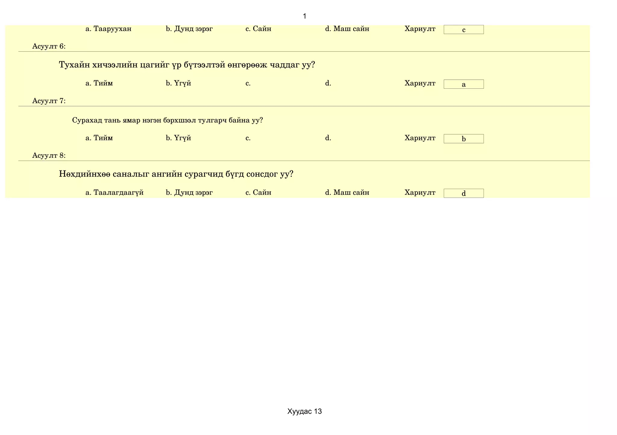 1
               a. Тааруухан         b. Дунд зэрэг        c. Сайн               d. Маш сайн   Хариулт   c

Асуулт 6:

       Тухайн хичээлийн цагийг үр бүтээлтэй өнгөрөөж чаддаг уу?

               a. Тийм              b. Үгүй              c.                    d.            Хариулт   a

Асуулт 7:

            Сурахад тань ямар нэгэн бэрхшээл тулгарч байна уу?

               a. Тийм              b. Үгүй              c.                    d.            Хариулт   b

Асуулт 8:

       Нөхдийнхөө саналыг ангийн сурагчид бүгд сонсдог уу?

               a. Таалагдаагүй      b. Дунд зэрэг        c. Сайн               d. Маш сайн   Хариулт   d




                                                                   Хуудас 13
 