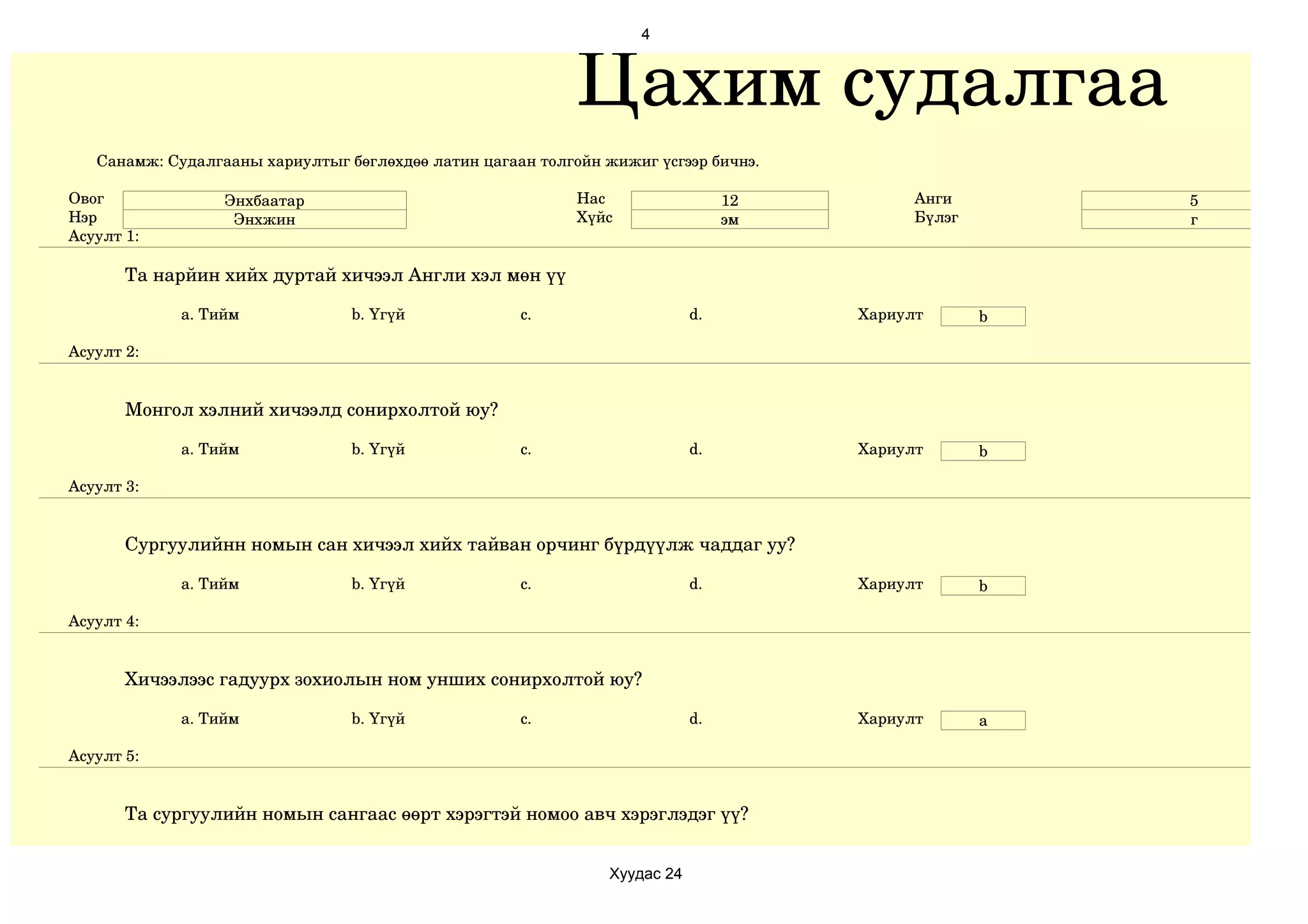 4



                                                            Цахим судалгаа
   Санамж: Судалгааны хариултыг бөглөхдөө латин цагаан толгойн жижиг үсгээр бичнэ.

Овог              Энхбаатар                                 Нас                  12         Анги        5
Нэр                Энхжин                                   Хүйс                 эм         Бүлэг       г
Асуулт 1:

       Та нарйин хийх дуртай хичээл Англи хэл мөн үү

             a. Тийм             b. Үгүй             c.                     d.        Хариулт       b

Асуулт 2:


       Монгол хэлний хичээлд сонирхолтой юу?

             a. Тийм             b. Үгүй             c.                     d.        Хариулт       b

Асуулт 3:


       Сургуулийнн номын сан хичээл хийх тайван орчинг бүрдүүлж чаддаг уу?

             a. Тийм             b. Үгүй             c.                     d.        Хариулт       b

Асуулт 4:


       Хичээлээс гадуурх зохиолын ном унших сонирхолтой юу?

             a. Тийм             b. Үгүй             c.                     d.        Хариулт       a

Асуулт 5:


       Та сургуулийн номын сангаас өөрт хэрэгтэй номоо авч хэрэглэдэг үү?


                                                                Хуудас 24
 