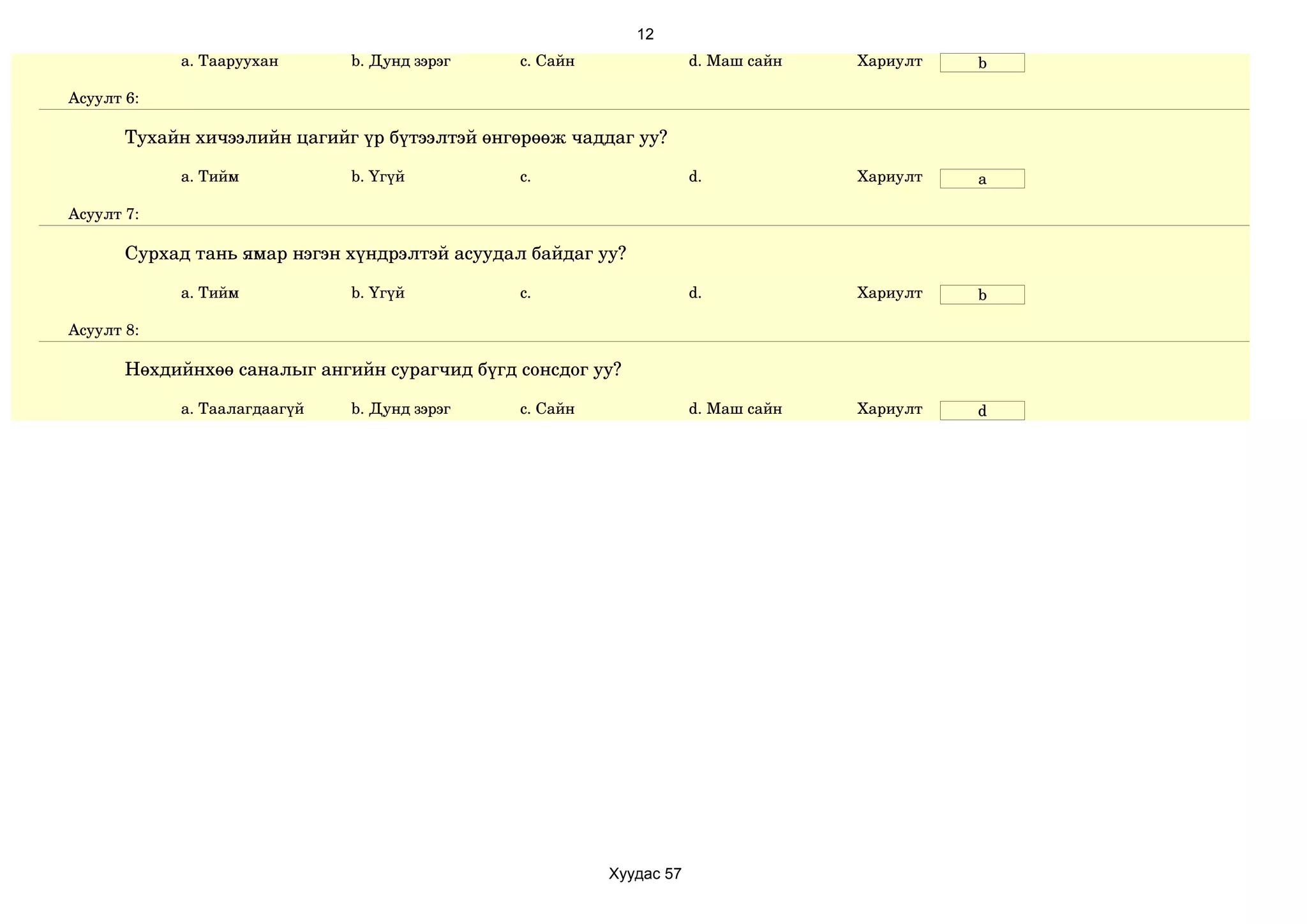 12
            a. Тааруухан      b. Дунд зэрэг    c. Сайн               d. Маш сайн   Хариулт   b

Асуулт 6:

       Тухайн хичээлийн цагийг үр бүтээлтэй өнгөрөөж чаддаг уу?

            a. Тийм           b. Үгүй          c.                    d.            Хариулт   a

Асуулт 7:

       Сурхад тань ямар нэгэн хүндрэлтэй асуудал байдаг уу?

            a. Тийм           b. Үгүй          c.                    d.            Хариулт   b

Асуулт 8:

       Нөхдийнхөө саналыг ангийн сурагчид бүгд сонсдог уу?

            a. Таалагдаагүй   b. Дунд зэрэг    c. Сайн               d. Маш сайн   Хариулт   d




                                                         Хуудас 57
 