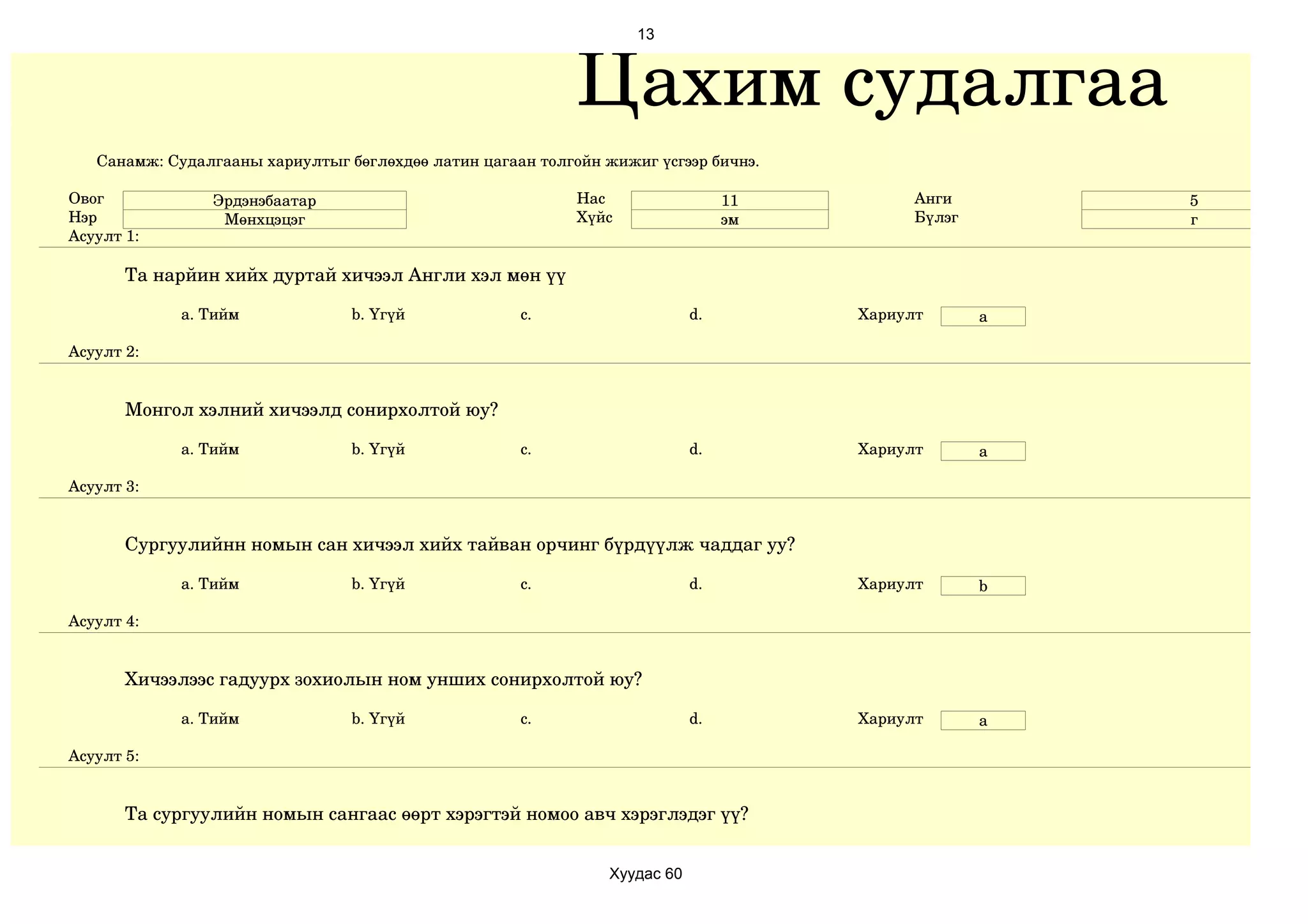 13



                                                            Цахим судалгаа
   Санамж: Судалгааны хариултыг бөглөхдөө латин цагаан толгойн жижиг үсгээр бичнэ.

Овог            Эрдэнэбаатар                                Нас                  11         Анги        5
Нэр              Мөнхцэцэг                                  Хүйс                 эм         Бүлэг       г
Асуулт 1:

       Та нарйин хийх дуртай хичээл Англи хэл мөн үү

             a. Тийм             b. Үгүй             c.                     d.        Хариулт       a

Асуулт 2:


       Монгол хэлний хичээлд сонирхолтой юу?

             a. Тийм             b. Үгүй             c.                     d.        Хариулт       a

Асуулт 3:


       Сургуулийнн номын сан хичээл хийх тайван орчинг бүрдүүлж чаддаг уу?

             a. Тийм             b. Үгүй             c.                     d.        Хариулт       b

Асуулт 4:


       Хичээлээс гадуурх зохиолын ном унших сонирхолтой юу?

             a. Тийм             b. Үгүй             c.                     d.        Хариулт       а

Асуулт 5:


       Та сургуулийн номын сангаас өөрт хэрэгтэй номоо авч хэрэглэдэг үү?


                                                                Хуудас 60
 