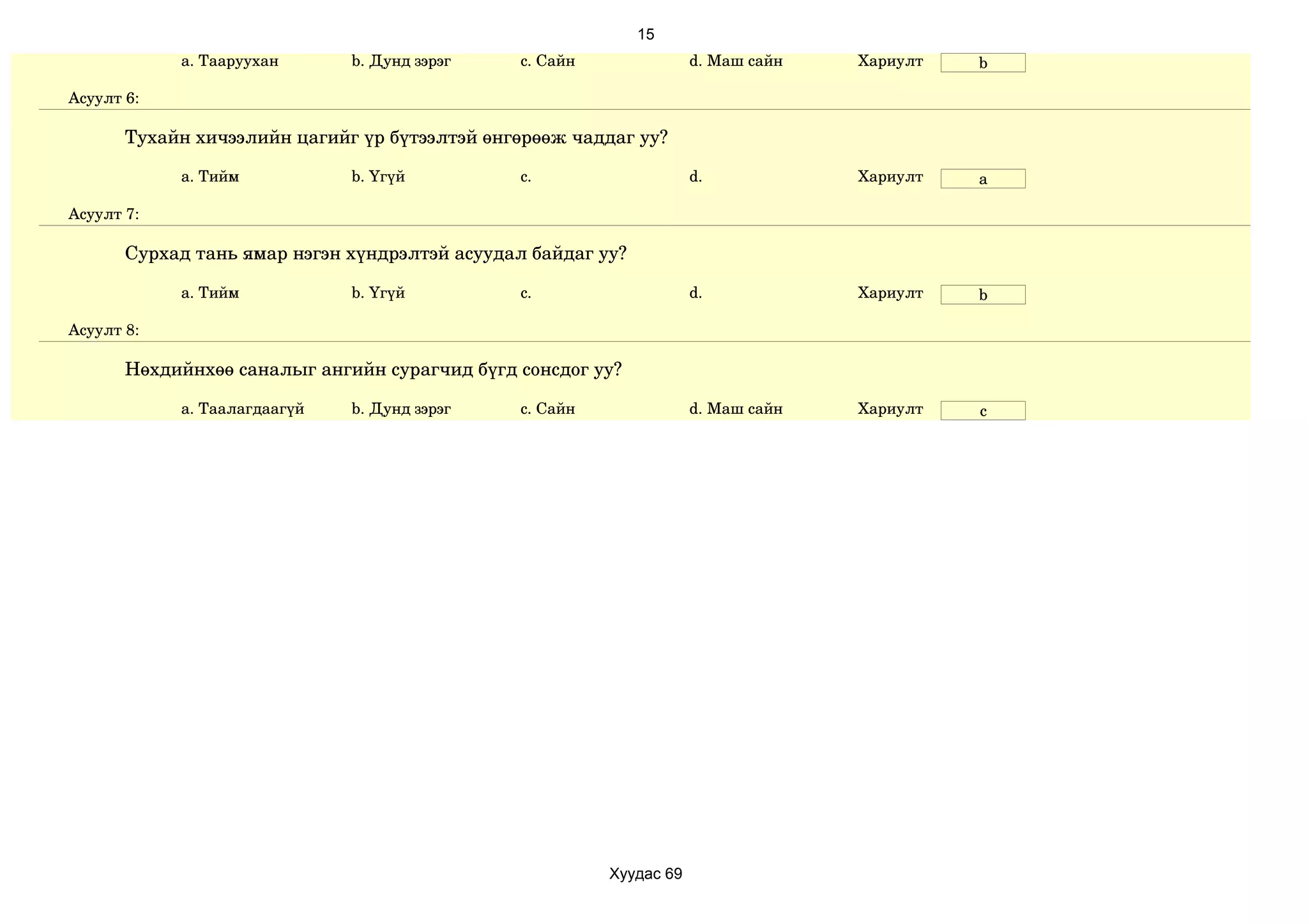 15
            a. Тааруухан      b. Дунд зэрэг    c. Сайн               d. Маш сайн   Хариулт   b

Асуулт 6:

       Тухайн хичээлийн цагийг үр бүтээлтэй өнгөрөөж чаддаг уу?

            a. Тийм           b. Үгүй          c.                    d.            Хариулт   a

Асуулт 7:

       Сурхад тань ямар нэгэн хүндрэлтэй асуудал байдаг уу?

            a. Тийм           b. Үгүй          c.                    d.            Хариулт   b

Асуулт 8:

       Нөхдийнхөө саналыг ангийн сурагчид бүгд сонсдог уу?

            a. Таалагдаагүй   b. Дунд зэрэг    c. Сайн               d. Маш сайн   Хариулт   c




                                                         Хуудас 69
 