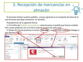 3. Recepción de mercancías en
almacén
Ya tenemos hechos nuestros pedidos, el paso siguiente es la recepción de éstos de lo
cual tenemos que dejar constancia en almacén.
Procederemos de la siguiente forma:
1- En la ficha de Pedidos a proveedores seleccionamos el pedido que hemos recibido
(Tal y como podemos ver en la ficha anterior se pone de color azul)
2- Desde ahí mismo pulsamos la acción “Entrada” y nos sale este cuadro de diálogo al
que decimos “Sí”
 