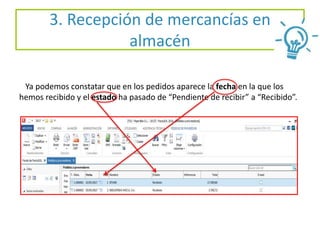 Ya podemos constatar que en los pedidos aparece la fecha en la que los
hemos recibido y el estado ha pasado de “Pendiente de recibir” a “Recibido”.
3. Recepción de mercancías en
almacén
 