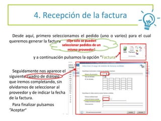 4. Recepción de la factura
Desde aquí, primero seleccionamos el pedido (uno o varios) para el cual
queremos generar la factura
y a continuación pulsamos la opción “Factura”
Seguidamente nos aparece el
siguiente cuadro de diálogo
que iremos completando, sin
olvidarnos de seleccionar al
proveedor y de indicar la fecha
de la factura.
Para finalizar pulsamos
“Aceptar”
¡Ojo solo se pueden
seleccionar pedidos de un
mismo proveedor!
 