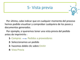 5- Vista previa
Por último, cabe indicar que en cualquier momento del proceso
hemos podido visualizar y comprobar cualquiera de los pasos y
documentos generados.
Por ejemplo, si queremos tener una vista previa del pedido
antes de imprimirlo :
1- Compras Pedidos a proveedores
2- Seleccionamos un pedido
3- hacemos doble clic sobre Emitir
4- Vista Previa
 