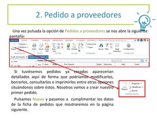 2. Pedido a proveedores
Una vez pulsada la opción de Pedidos a proveedores se nos abre la siguiente
pantalla:
Seguidamente procedemos a emitir un pedido nuevo y
Vamos introduciendo los datos solicitados
Si tuviésemos pedidos ya creados aparecerían
detallados aquí de forma que podríamos modificarlos,
borrarlos, consultarlos e imprimirlos entre otras opciones
situándonos sobre éstos. Nosotros vamos a crear nuestro
primer pedido.
Pulsamos Nuevo y pasamos a cumplimentar los datos
de la ficha de pedidos que mostraremos en la página
siguiente.
 