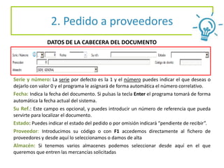 2. Pedido a proveedores
Serie y número: La serie por defecto es la 1 y el número puedes indicar el que deseas o
dejarlo con valor 0 y el programa le asignará de forma automática el número correlativo.
Fecha: Indica la fecha del documento. Si pulsas la tecla Enter el programa tomará de forma
automática la fecha actual del sistema.
Su Ref.: Este campo es opcional, y puedes introducir un número de referencia que pueda
servirte para localizar el documento.
Estado: Puedes indicar el estado del pedido o por omisión indicará “pendiente de recibir”.
Proveedor: Introducimos su código o con F1 accedemos directamente al fichero de
proveedores y desde aquí lo seleccionamos o damos de alta
Almacén: Si tenemos varios almacenes podemos seleccionar desde aquí en el que
queremos que entren las mercancías solicitadas
DATOS DE LA CABECERA DEL DOCUMENTO
 