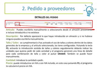 2. Pedido a proveedores
DETALLES DEL PEDIDO
Artículo: Puedes escribirlo manualmente o seleccionarlo desde el almacén presionando
e incluso introducirlo si no existiese
Descripción: Por defecto aparecerá la que hayas introducido en almacén y si no hubiese
ninguna puedes escribirla manualmente.
Talla / Color: se cumplimentará si has activado el uso de tallas y colores dentro de los datos
generales de la empresa y, el artículo seleccionado, las tiene configuradas. Pulsando la tecla
F3, activarás la introducción asistida de tallas y colores seguidamente deberás indicar las
unidades que quieras pedir de cada variedad y el programa generará una línea de detalle
para cada combinación de talla y color al pulsar GRABAR. También se puede hacer
manualmente.
Cantidad: Introduce la cantidad a pedir.
Precio: puede introducirse sin IVA o con IVA incluido, en este caso pulsando F3, el programa
te calculará el precio sin IVA.
 