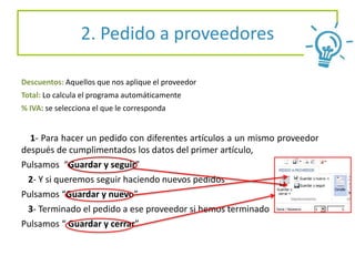 2. Pedido a proveedores
Descuentos: Aquellos que nos aplique el proveedor
Total: Lo calcula el programa automáticamente
% IVA: se selecciona el que le corresponda
1- Para hacer un pedido con diferentes artículos a un mismo proveedor
después de cumplimentados los datos del primer artículo,
Pulsamos “Guardar y seguir”
2- Y si queremos seguir haciendo nuevos pedidos
Pulsamos “Guardar y nuevo”
3- Terminado el pedido a ese proveedor si hemos terminado
Pulsamos “ Guardar y cerrar”
 