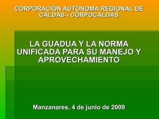 CORPORACIÓN AUTÓNOMA REGIONAL DE CALDAS - CORPOCALDAS LA GUADUA Y LA NORMA UNIFICADA PARA SU MANEJO Y APROVECHAMIENTO Manzanares, 4 de junio de 2009 
