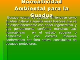 Normatividad Ambiental para la Guadua Bosque natural de guadua: Entiéndase como guadual natural a aquella masa boscosa que se da espontáneamente con poder regenerativo, y que generalmente conforma manchas casi homogéneas  en el estrato superior o dominante y con estratos inferiores conformados por flora nativa, constituidas de bosques protectores. 