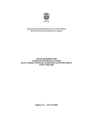 Departamento Administrativo de la Función Pública
          Red Universitaria de Extensión en Calidad




                 GUÍA DE IMPLEMENTACIÓN
            SISTEMA DE GESTIÓN DE LA CALIDAD
BAJO LA NORMA TÉCNICA DE CALIDAD PARA LA GESTIÓN PÚBLICA
                    NTCGP 1000:2004




                Bogotá, D.C., Junio de 2008
 