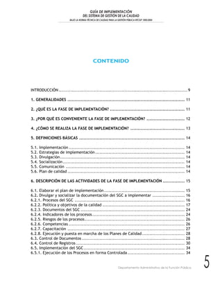 GUÍA DE IMPLEMENTACIÓN
                                      DEL SISTEMA DE GESTIÓN DE LA CALIDAD
                           BAJO LA NORMA TÉCNICA DE CALIDAD PARA LA GESTIÓN PÚBLICA NTCGP 1000:2004




                                               CONTENIDO




INTRODUCCIÓN ........................................................................................ 9

1. GENERALIDADES ................................................................................ 11

2. ¿QUÉ ES LA FASE DE IMPLEMENTACIÓN? ................................................... 11

3. ¿POR QUÉ ES CONVENIENTE LA FASE DE IMPLEMENTACIÓN? .......................... 12

4. ¿CÓMO SE REALIZA LA FASE DE IMPLEMENTACIÓN? ..................................... 13

5. DEFINICIONES BÁSICAS ........................................................................ 14

5.1.   Implementación ...............................................................................             14
5.2.   Estrategias de implementación .............................................................                14
5.3.   Divulgación.....................................................................................           14
5.4.   Socialización ...................................................................................          14
5.5.   Comunicación .................................................................................             14
5.6.   Plan de calidad ................................................................................           14

6. DESCRIPCIÓN DE LAS ACTIVIDADES DE LA FASE DE IMPLEMENTACIÓN ............... 15

6.1. Elaborar el plan de implementación .......................................................                   15
6.2. Divulgar y socializar la documentación del SGC a implementar ......................                          16
6.2.1. Procesos del SGC ...........................................................................               16
6.2.2. Política y objetivos de la calidad ........................................................                17
6.2.3. Documentos del SGC .......................................................................                 24
6.2.4. Indicadores de los procesos ...............................................................                24
6.2.5. Riesgos de los procesos ....................................................................               26
6.2.6. Competencias ...............................................................................               26
6.2.7. Capacitación ................................................................................              27
6.2.8. Ejecución y puesta en marcha de los Planes de Calidad .............................                        28
6.3. Control de Documentos ......................................................................                 28
6.4. Control de Registros ..........................................................................              30
6.5. Implementación del SGC.....................................................................                  34
6.5.1. Ejecución de los Procesos en forma Controlada .......................................                      34


                                                                     Departamento Administrativo de la Función Pública   5
 