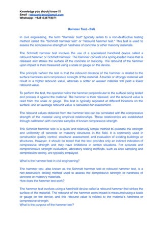 Knowledge you should know !!!
Email : edisupriyanto@gmail.com
Whatsapp : +6281338718071
Hammer Test - Bali
In civil engineering, the term "Hammer Test" typically refers to a non-destructive testing
method called the "Schmidt hammer test" or "rebound hammer test." This test is used to
assess the compressive strength or hardness of concrete or other masonry materials.
The Schmidt hammer test involves the use of a specialized handheld device called a
rebound hammer or Schmidt hammer. The hammer consists of a spring-loaded mass that is
released and strikes the surface of the concrete or masonry. The rebound of the hammer
upon impact is then measured using a scale or gauge on the device.
The principle behind the test is that the rebound distance of the hammer is related to the
surface hardness and compressive strength of the material. A harder or stronger material will
result in a higher rebound value, whereas a softer or weaker material will yield a lower
rebound value.
To perform the test, the operator holds the hammer perpendicular to the surface being tested
and presses it against the material. The hammer is then released, and the rebound value is
read from the scale or gauge. The test is typically repeated at different locations on the
surface, and an average rebound value is calculated for assessment.
The rebound values obtained from the hammer test can be correlated with the compressive
strength of the material using empirical relationships. These relationships are established
through calibration with concrete samples of known compressive strength.
The Schmidt hammer test is a quick and relatively simple method to estimate the strength
and uniformity of concrete or masonry structures in the field. It is commonly used in
construction quality control, structural assessment, and evaluation of existing buildings or
structures. However, it should be noted that the test provides only an indirect indication of
compressive strength and may have limitations in certain situations. For accurate and
comprehensive strength evaluation, laboratory testing methods, such as core sampling and
compression testing, are typically employed.
What is the hammer test in civil engineering?
The hammer test, also known as the Schmidt hammer test or rebound hammer test, is a
non-destructive testing method used to assess the compressive strength or hardness of
concrete or masonry materials.
How does the hammer test work?
The hammer test involves using a handheld device called a rebound hammer that strikes the
surface of the material. The rebound of the hammer upon impact is measured using a scale
or gauge on the device, and this rebound value is related to the material's hardness or
compressive strength.
What is the purpose of the hammer test?
 