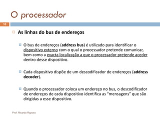 O processador As linhas do bus de endereços   O bus de endereços ( address bus ) é utilizado para identificar o  dispositivo externo  com o qual o processador pretende comunicar, bem como a  exacta localização a que o processador pretende aceder  dentro desse dispositivo. Cada dispositivo dispõe de um descodificador de endereços ( address decoder ). Quando o processador coloca um endereço no bus, o descodificador de endereços de cada dispositivo identifica as “mensagens” que são dirigidas a esse dispositivo. Prof. Ricardo Raposo 