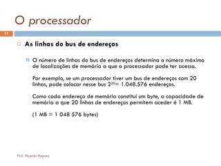 O processador As linhas do bus de endereços   O número de linhas do bus de endereços determina o número máximo de localizações de memória a que o processador pode ter acesso. Por exemplo, se um processador tiver um bus de endereços com 20 linhas, pode colocar nesse bus 2 20 = 1.048.576 endereços. Como cada endereço de memória constitui um byte, a capacidade de memória a que 20 linhas de endereços permitem aceder é 1 MB. (1 MB = 1 048 576 bytes) Prof. Ricardo Raposo 