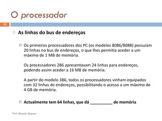 O processador As linhas do bus de endereços   Os primeiros processadores dos PC (os modelos 8086/8088) possuíam 20 linhas no bus de endereços, o que lhes permitia aceder a um máximo de 1 MB de memória. Os processadores 286 apresentavam 24 linhas para endereços, podendo assim aceder a 16 MB de memória. A partir do modelo 386, todos os processadores vinham equipados com 32 linhas de endereços, possibilitando o acesso a um máximo de 4 GB de memória. Actualmente tem 64 linhas, que dá __________ de memória Prof. Ricardo Raposo 