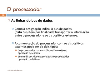 O processador As linhas do bus de dados Como a designação indica, o bus de dados  ( data bus ) tem por finalidade transportar a informação entre o processador e os dispositivos externos. A comunicação do processador com os dispositivos externos pode ser de dois tipos: do processador para um dispositivo externo operação de escrita de um dispositivo externo para o processador operação de leitura Prof. Ricardo Raposo 