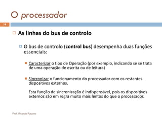 O processador As linhas do bus de controlo O bus de controlo ( control bus ) desempenha duas funções essenciais:  Caracterizar  o tipo de Operação (por exemplo, indicando se se trata de uma operação de escrita ou de leitura)  Sincronizar  o funcionamento do processador com os restantes dispositivos externos. Esta função de sincronização é indispensável, pois os dispositivos externos são em regra muito mais lentos do que o processador. Prof. Ricardo Raposo 
