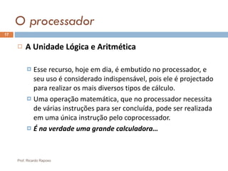 O processador A Unidade Lógica e Aritmética Esse recurso, hoje em dia, é embutido no processador, e seu uso é considerado indispensável, pois ele é projectado para realizar os mais diversos tipos de cálculo. Uma operação matemática, que no processador necessita de várias instruções para ser concluída, pode ser realizada em uma única instrução pelo coprocessador. É na verdade uma grande calculadora… Prof. Ricardo Raposo 