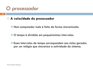 O processador A velocidade do processador Num computador tudo é feito de forma sincronizada. O tempo é dividido em pequeníssimos intervalos. Esses intervalos de tempo correspondem aos ciclos gerados por um relógio que sincroniza a actividade do sistema. Prof. Ricardo Raposo 