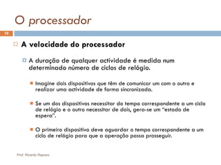 O processador A velocidade do processador A duração de qualquer actividade é medida num determinado número de ciclos de relógio. Imagine dois dispositivos que têm de comunicar um com o outro e realizar uma actividade de forma sincronizada. Se um dos dispositivos necessitar do tempo correspondente a um ciclo de relógio e o outro necessitar de dois, gera-se um “estado de espera”. O primeiro dispositivo deve aguardar o tempo correspondente a um ciclo de relógio para que a operação possa prosseguir. Prof. Ricardo Raposo 