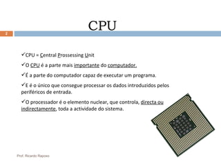 CPU CPU =  C entral  P rossessing  U nit O  CPU  é a parte mais  importante  do  computador. É a parte do computador capaz de executar um programa. E é o único que consegue processar os dados introduzidos pelos periféricos de entrada. O processador é o elemento nuclear, que controla,  directa ou indirectamente , toda a actividade do sistema. Prof. Ricardo Raposo 