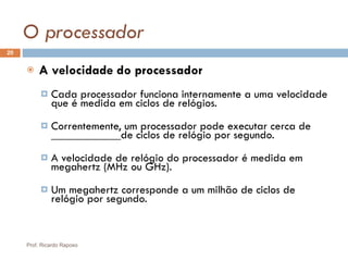 O processador A velocidade do processador Cada processador funciona internamente a uma velocidade que é medida em ciclos de relógios. Correntemente, um processador pode executar cerca de ____________de ciclos de relógio por segundo. A velocidade de relógio do processador é medida em megahertz (MHz ou GHz).  Um megahertz corresponde a um milhão de ciclos de relógio por segundo. Prof. Ricardo Raposo 
