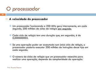 O processador A velocidade do processador Um processador funcionando a 200 MHz gera internamente, em cada segundo, 200 milhões de ciclos de relógio  por segundo . Cada ciclo de relógio tem uma duração que, em segundos, é de 0,000000005. Se uma operação puder ser executada num único ciclo de relógio, o processador poderia executar 200 milhões de instruções desse tipo em cada segundo. O número de ciclos de relógio que um processador necessita para realizar uma operação, depende da complexidade da operação. Prof. Ricardo Raposo 