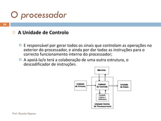 O processador A Unidade de Controlo E responsável por gerar todos os sinais que controlam as operações no exterior do processador, e ainda por dar todas as instruções para o correcto funcionamento interno do processador;  A apoiá-la/o terá a colaboração de uma outra estrutura, o descodificador de instruções. Prof. Ricardo Raposo 