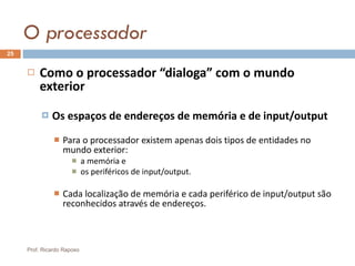 O processador Como o processador “dialoga” com o mundo exterior Os espaços de endereços de memória e de input/output Para o processador existem apenas dois tipos de entidades no mundo exterior: a memória e  os periféricos de input/output. Cada localização de memória e cada periférico de input/output são reconhecidos através de endereços. Prof. Ricardo Raposo 