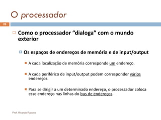 O processador Como o processador “dialoga” com o mundo exterior Os espaços de endereços de memória e de input/output A cada localização de memória corresponde  um  endereço. A cada periférico de input/output podem corresponder  vários  endereços. Para se dirigir a um determinado endereço, o processador coloca esse endereço nas linhas do  bus de endereços . Prof. Ricardo Raposo 
