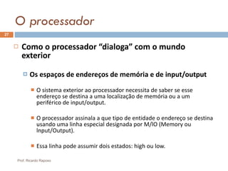 O processador Como o processador “dialoga” com o mundo exterior Os espaços de endereços de memória e de input/output O sistema exterior ao processador necessita de saber se esse endereço se destina a uma localização de memória ou a um periférico de input/output. O processador assinala a que tipo de entidade o endereço se destina usando uma linha especial designada por M/lO (Memory ou lnput/Output). Essa linha pode assumir dois estados: high ou low. Prof. Ricardo Raposo 