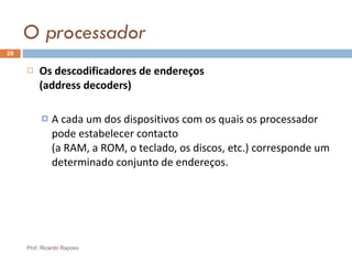 O processador Os descodificadores de endereços  (address decoders) A cada um dos dispositivos com os quais os processador pode estabelecer contacto  (a RAM, a ROM, o teclado, os discos, etc.) corresponde um determinado conjunto de endereços. Prof. Ricardo Raposo 