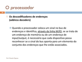 O processador Os descodificadores de endereços  (address decoders) Quando o processador coloca um sinal no bus de endereços e identifica,  através da linha M/lO , se se trata de um endereço de memória ou de um endereço de input/output, é necessário que cada dispositivo possa reconhecer se o sinal do bus aponta para um elemento do conjunto dos endereços que lhe estão associados. Prof. Ricardo Raposo 