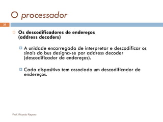 O processador Os descodificadores de endereços  (address decoders) A unidade encarregada de interpretar e descodificar os sinais do bus designa-se por address decoder (descodificador de endereços). Cada dispositivo tem associado um descodificador de endereços. Prof. Ricardo Raposo 