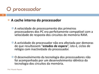 O processador A cache interna do processador A velocidade de processamento dos primeiros processadores dos PC era perfeitamente compatível com a velocidade de resposta dos circuitos de memória RAM. A actividade do processador não era afectada por demoras de que resultassem “ estados de espera ”, isto é, ciclos de relógio com inactividade do processador. O desenvolvimento da tecnologia dos processadores não foi acompanhado por um desenvolvimento idêntico da tecnologia dos circuitos da memória. Prof. Ricardo Raposo 