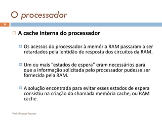 O processador A cache interna do processador Os acessos do processador à memória RAM passaram a ser retardados pela lentidão de resposta dos circuitos da RAM. Um ou mais “estados de espera” eram necessários para que a informação solicitada pelo processador pudesse ser fornecida pela RAM. A solução encontrada para evitar esses estados de espera consistiu na criação da chamada memória cache, ou RAM cache. Prof. Ricardo Raposo 