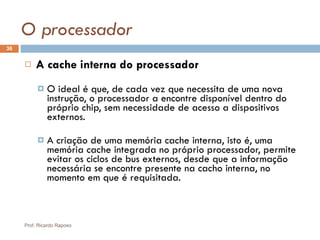 O processador A cache interna do processador O ideal é que, de cada vez que necessita de uma nova instrução, o processador a encontre disponível dentro do próprio chip, sem necessidade de acesso a dispositivos externos. A criação de uma memória cache interna, isto é, uma memória cache integrada no próprio processador, permite evitar os ciclos de bus externos, desde que a informação necessária se encontre presente na cacho interna, no momento em que é requisitada. Prof. Ricardo Raposo 