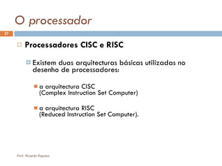 O processador Processadores CISC e RISC Existem duas arquitecturas básicas utilizadas no desenho de processadores:  a arquitectura CISC  ( Complex Instruction Set Computer )  a arquitectura RISC  ( Reduced Instruction Set Computer ). Prof. Ricardo Raposo 